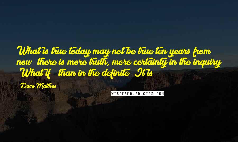 Dave Matthes Quotes: What is true today may not be true ten years from now; there is more truth, more certainty in the inquiry "What if?" than in the definite "It is