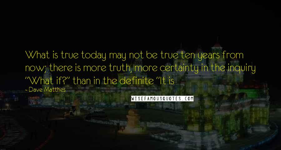 Dave Matthes Quotes: What is true today may not be true ten years from now; there is more truth, more certainty in the inquiry "What if?" than in the definite "It is