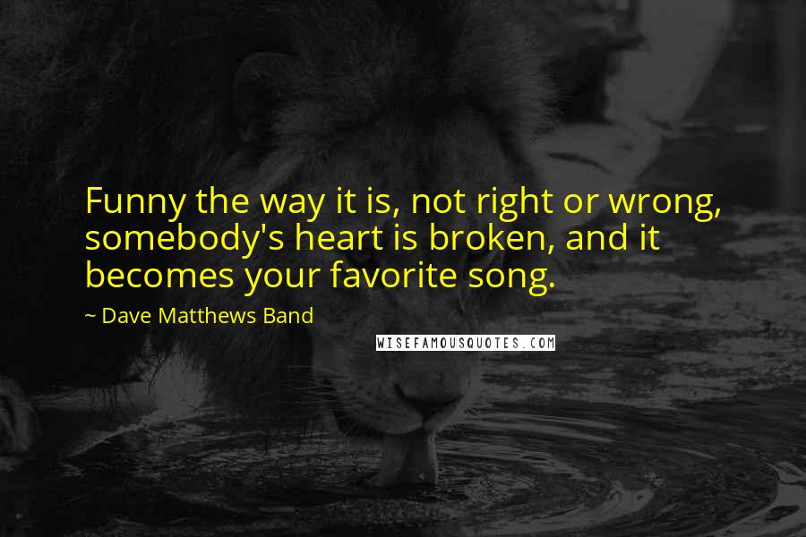 Dave Matthews Band Quotes: Funny the way it is, not right or wrong, somebody's heart is broken, and it becomes your favorite song.