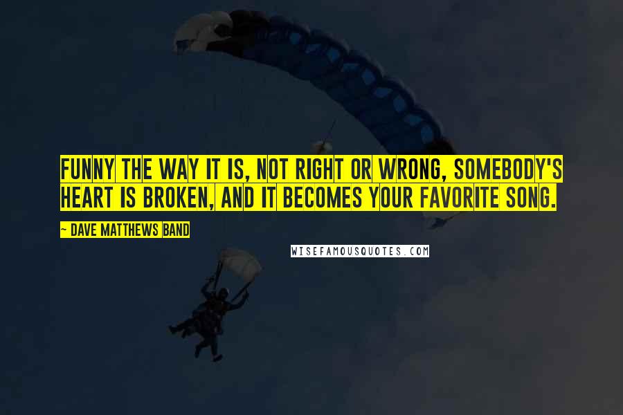 Dave Matthews Band Quotes: Funny the way it is, not right or wrong, somebody's heart is broken, and it becomes your favorite song.