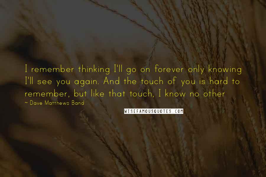 Dave Matthews Band Quotes: I remember thinking I'll go on forever only knowing I'll see you again. And the touch of you is hard to remember, but like that touch, I know no other