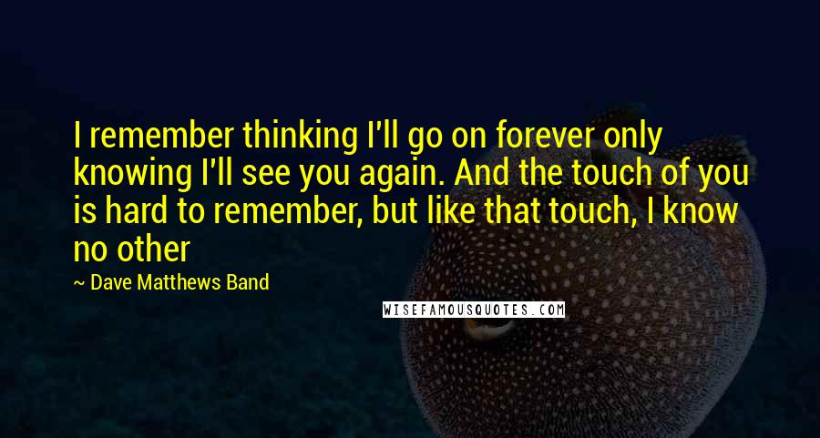 Dave Matthews Band Quotes: I remember thinking I'll go on forever only knowing I'll see you again. And the touch of you is hard to remember, but like that touch, I know no other
