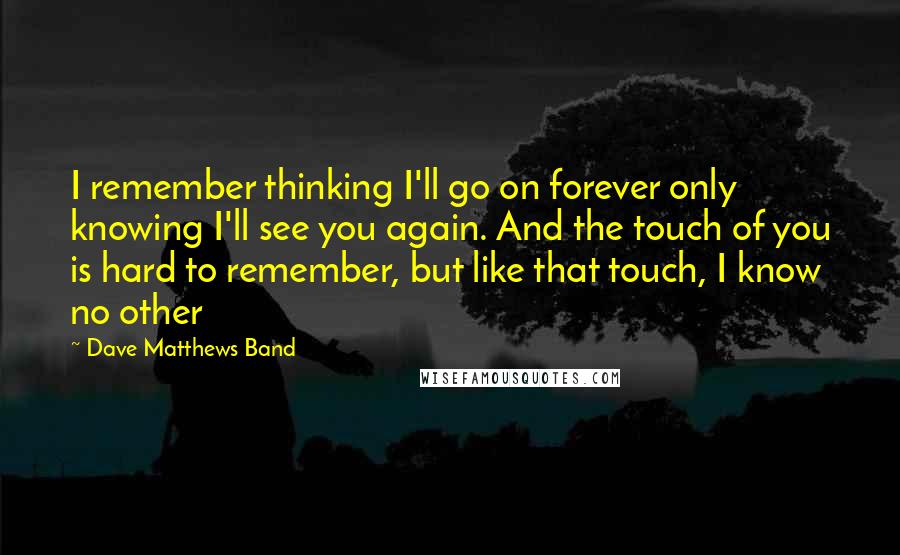 Dave Matthews Band Quotes: I remember thinking I'll go on forever only knowing I'll see you again. And the touch of you is hard to remember, but like that touch, I know no other