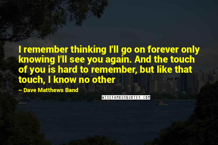 Dave Matthews Band Quotes: I remember thinking I'll go on forever only knowing I'll see you again. And the touch of you is hard to remember, but like that touch, I know no other