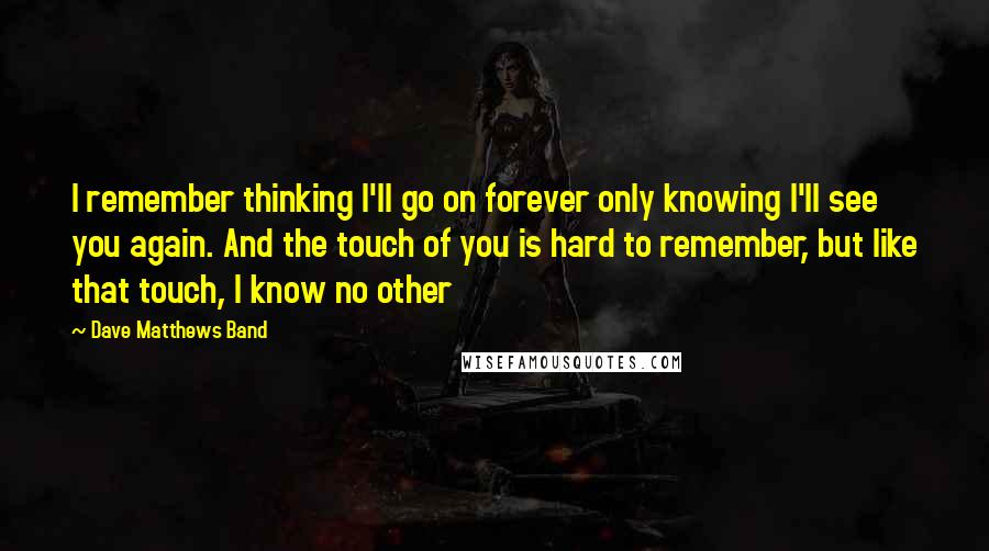 Dave Matthews Band Quotes: I remember thinking I'll go on forever only knowing I'll see you again. And the touch of you is hard to remember, but like that touch, I know no other