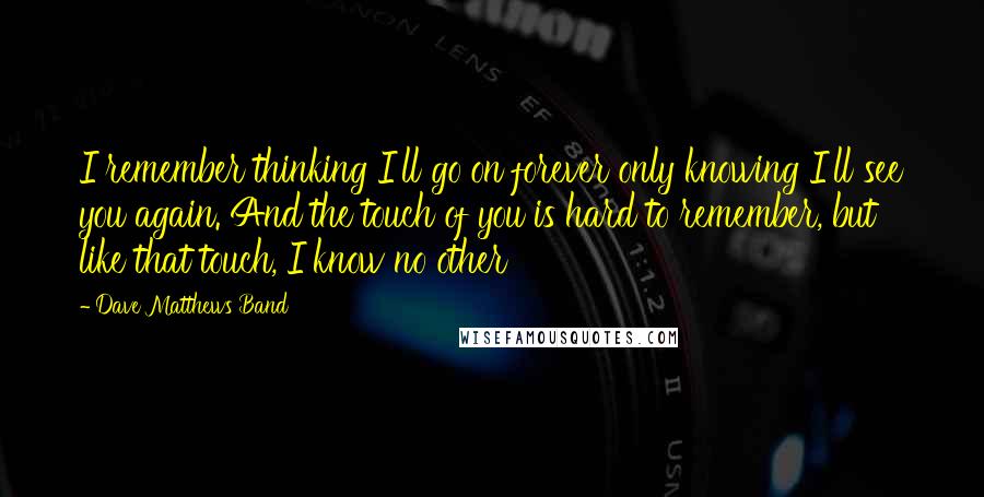 Dave Matthews Band Quotes: I remember thinking I'll go on forever only knowing I'll see you again. And the touch of you is hard to remember, but like that touch, I know no other