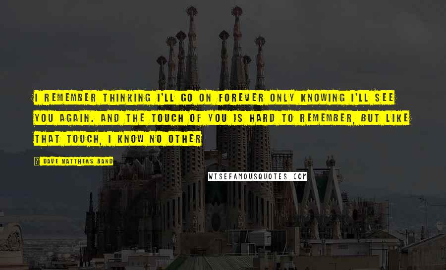 Dave Matthews Band Quotes: I remember thinking I'll go on forever only knowing I'll see you again. And the touch of you is hard to remember, but like that touch, I know no other