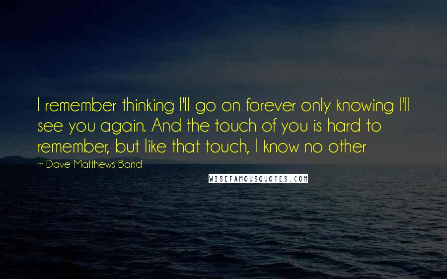 Dave Matthews Band Quotes: I remember thinking I'll go on forever only knowing I'll see you again. And the touch of you is hard to remember, but like that touch, I know no other