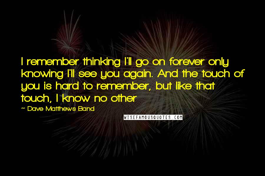 Dave Matthews Band Quotes: I remember thinking I'll go on forever only knowing I'll see you again. And the touch of you is hard to remember, but like that touch, I know no other