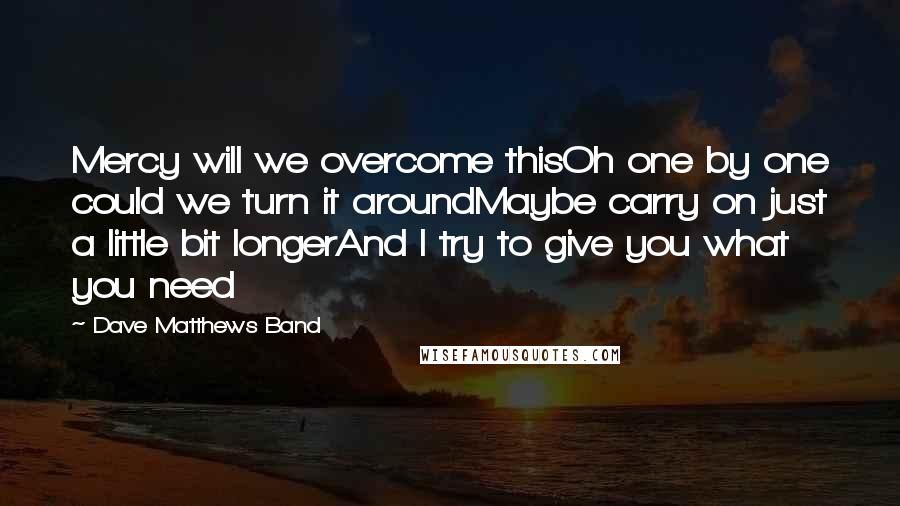 Dave Matthews Band Quotes: Mercy will we overcome thisOh one by one could we turn it aroundMaybe carry on just a little bit longerAnd I try to give you what you need