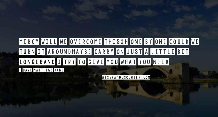 Dave Matthews Band Quotes: Mercy will we overcome thisOh one by one could we turn it aroundMaybe carry on just a little bit longerAnd I try to give you what you need