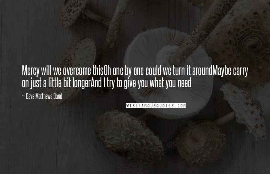 Dave Matthews Band Quotes: Mercy will we overcome thisOh one by one could we turn it aroundMaybe carry on just a little bit longerAnd I try to give you what you need