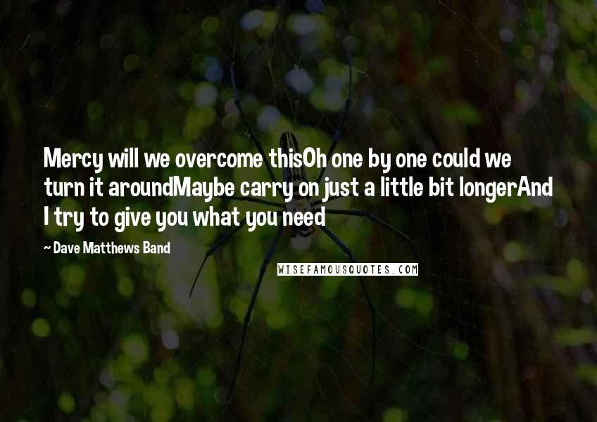 Dave Matthews Band Quotes: Mercy will we overcome thisOh one by one could we turn it aroundMaybe carry on just a little bit longerAnd I try to give you what you need