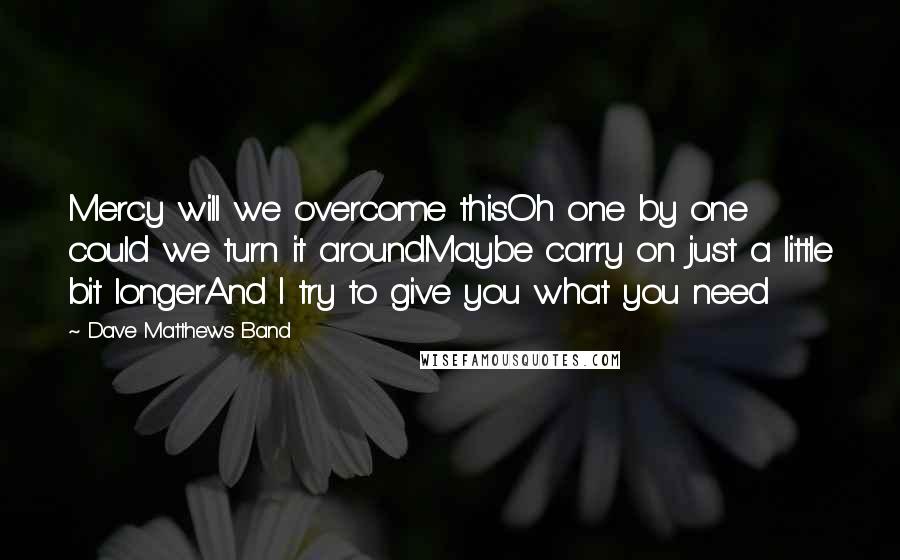 Dave Matthews Band Quotes: Mercy will we overcome thisOh one by one could we turn it aroundMaybe carry on just a little bit longerAnd I try to give you what you need