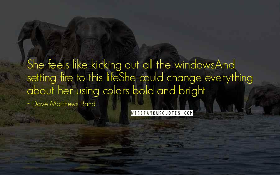 Dave Matthews Band Quotes: She feels like kicking out all the windowsAnd setting fire to this lifeShe could change everything about her using colors bold and bright