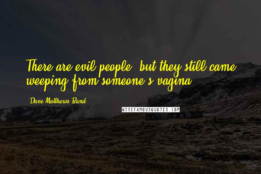 Dave Matthews Band Quotes: There are evil people, but they still came weeping from someone's vagina.