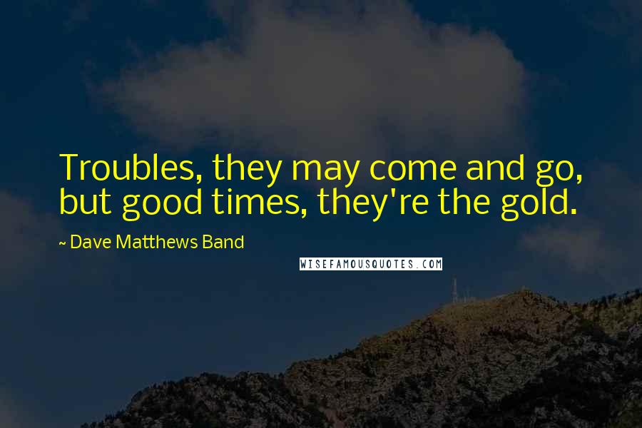 Dave Matthews Band Quotes: Troubles, they may come and go, but good times, they're the gold.