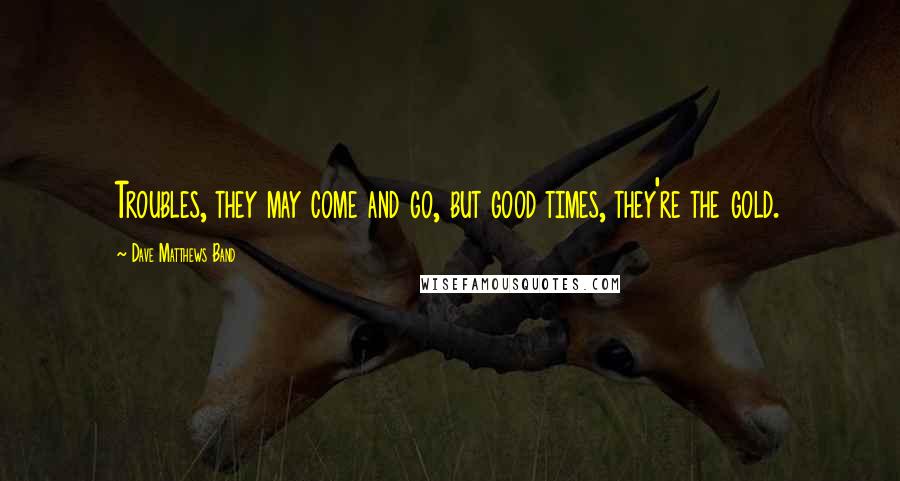 Dave Matthews Band Quotes: Troubles, they may come and go, but good times, they're the gold.