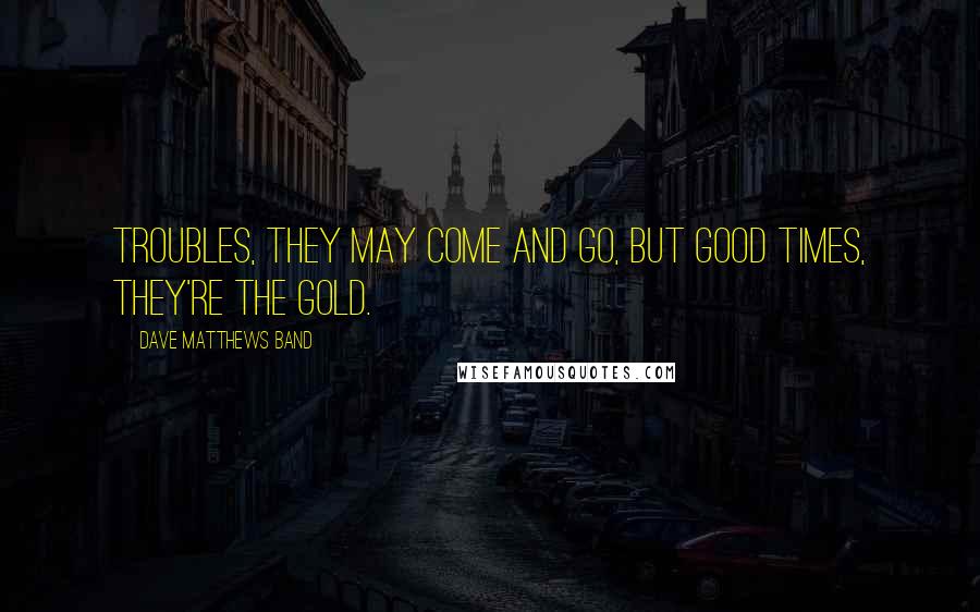 Dave Matthews Band Quotes: Troubles, they may come and go, but good times, they're the gold.