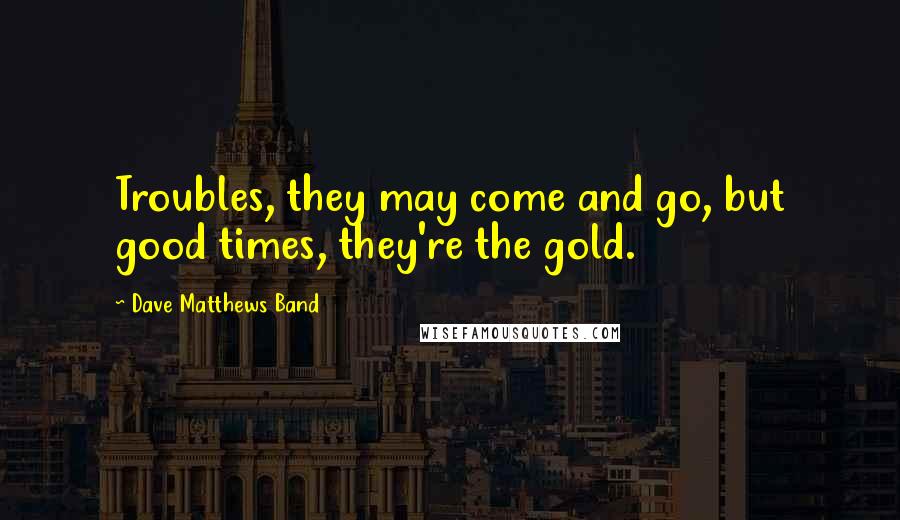 Dave Matthews Band Quotes: Troubles, they may come and go, but good times, they're the gold.