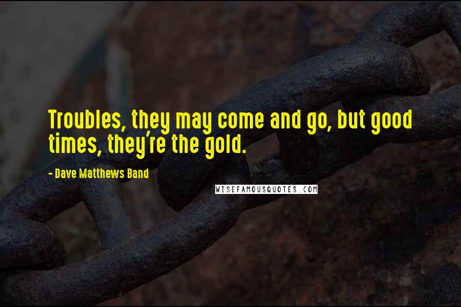 Dave Matthews Band Quotes: Troubles, they may come and go, but good times, they're the gold.