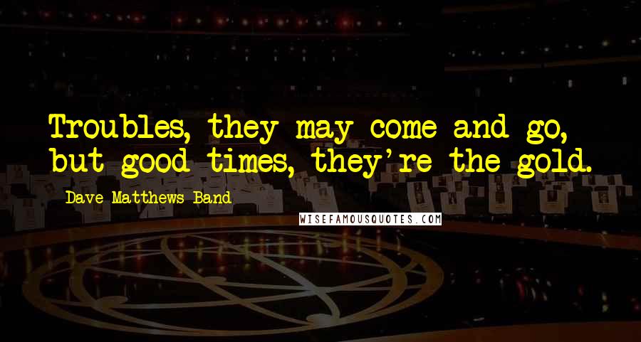 Dave Matthews Band Quotes: Troubles, they may come and go, but good times, they're the gold.