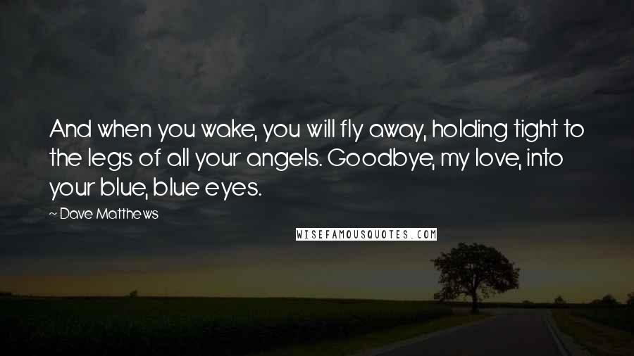 Dave Matthews Quotes: And when you wake, you will fly away, holding tight to the legs of all your angels. Goodbye, my love, into your blue, blue eyes.