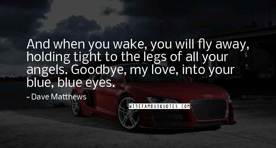 Dave Matthews Quotes: And when you wake, you will fly away, holding tight to the legs of all your angels. Goodbye, my love, into your blue, blue eyes.