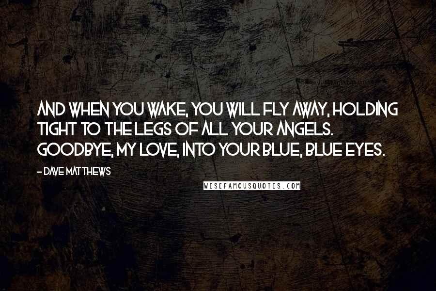 Dave Matthews Quotes: And when you wake, you will fly away, holding tight to the legs of all your angels. Goodbye, my love, into your blue, blue eyes.