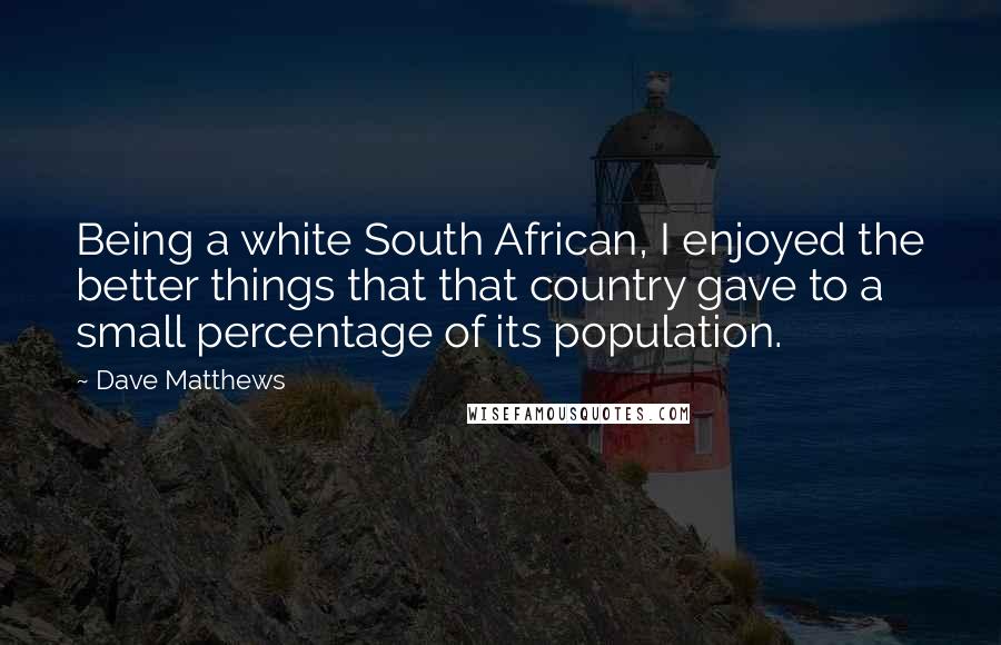 Dave Matthews Quotes: Being a white South African, I enjoyed the better things that that country gave to a small percentage of its population.