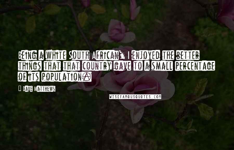 Dave Matthews Quotes: Being a white South African, I enjoyed the better things that that country gave to a small percentage of its population.