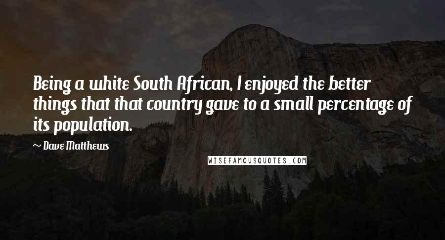 Dave Matthews Quotes: Being a white South African, I enjoyed the better things that that country gave to a small percentage of its population.