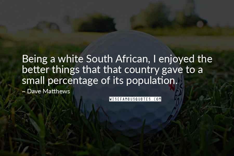 Dave Matthews Quotes: Being a white South African, I enjoyed the better things that that country gave to a small percentage of its population.