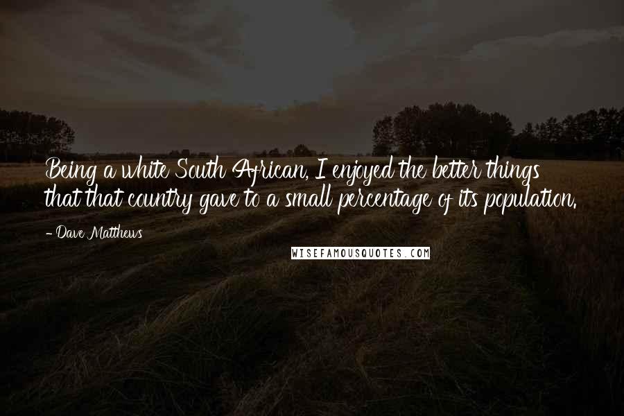 Dave Matthews Quotes: Being a white South African, I enjoyed the better things that that country gave to a small percentage of its population.