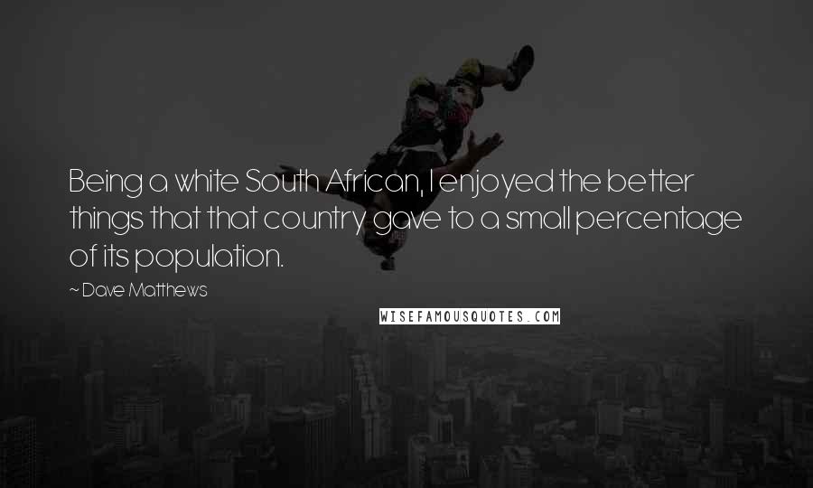 Dave Matthews Quotes: Being a white South African, I enjoyed the better things that that country gave to a small percentage of its population.