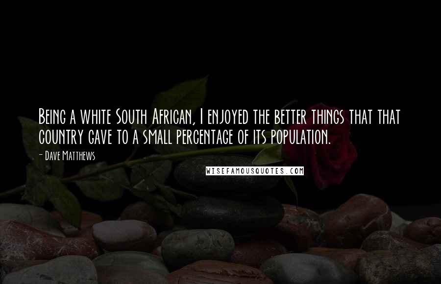 Dave Matthews Quotes: Being a white South African, I enjoyed the better things that that country gave to a small percentage of its population.