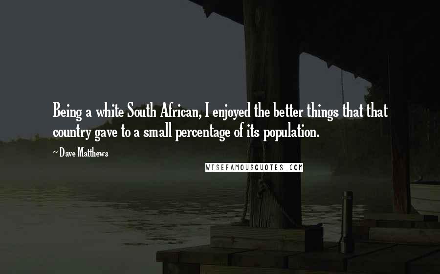 Dave Matthews Quotes: Being a white South African, I enjoyed the better things that that country gave to a small percentage of its population.