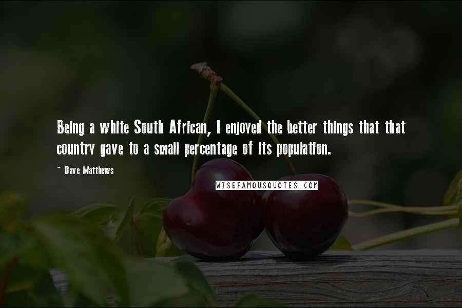 Dave Matthews Quotes: Being a white South African, I enjoyed the better things that that country gave to a small percentage of its population.