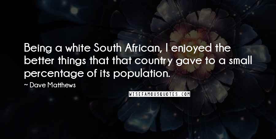 Dave Matthews Quotes: Being a white South African, I enjoyed the better things that that country gave to a small percentage of its population.
