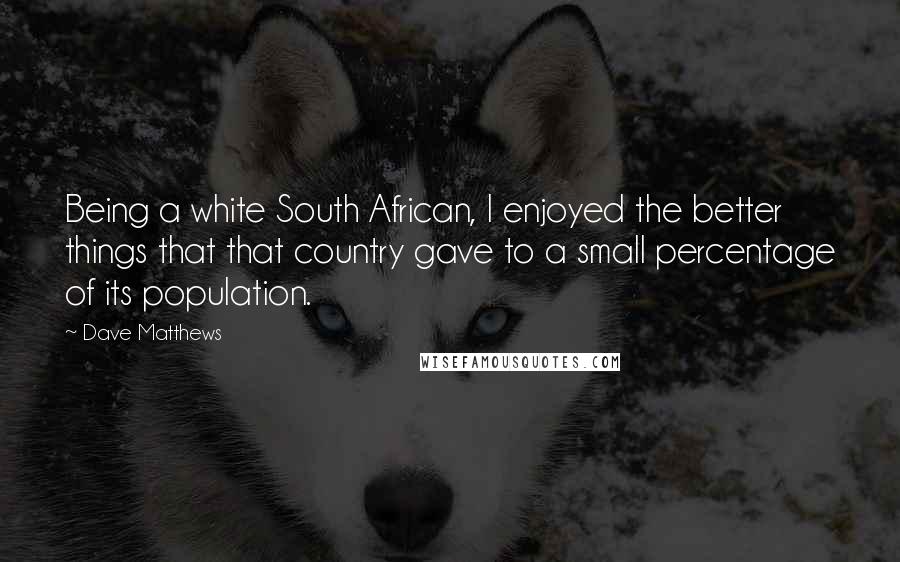 Dave Matthews Quotes: Being a white South African, I enjoyed the better things that that country gave to a small percentage of its population.