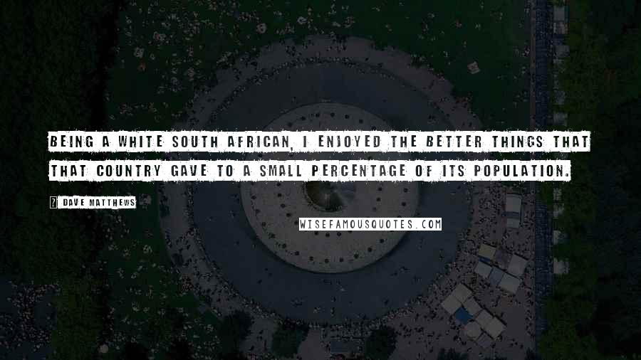 Dave Matthews Quotes: Being a white South African, I enjoyed the better things that that country gave to a small percentage of its population.