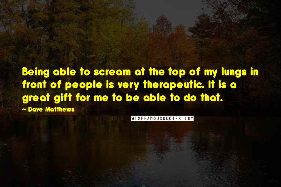 Dave Matthews Quotes: Being able to scream at the top of my lungs in front of people is very therapeutic. It is a great gift for me to be able to do that.