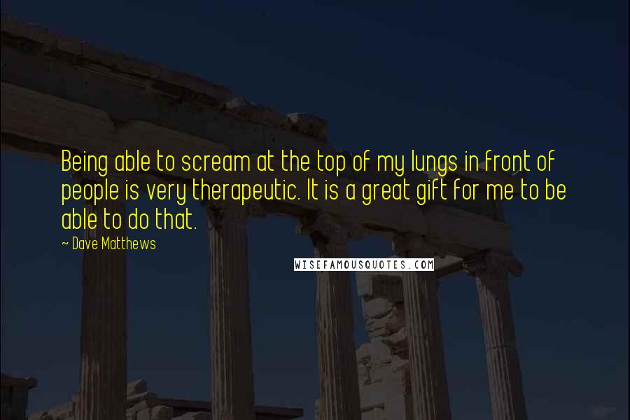 Dave Matthews Quotes: Being able to scream at the top of my lungs in front of people is very therapeutic. It is a great gift for me to be able to do that.