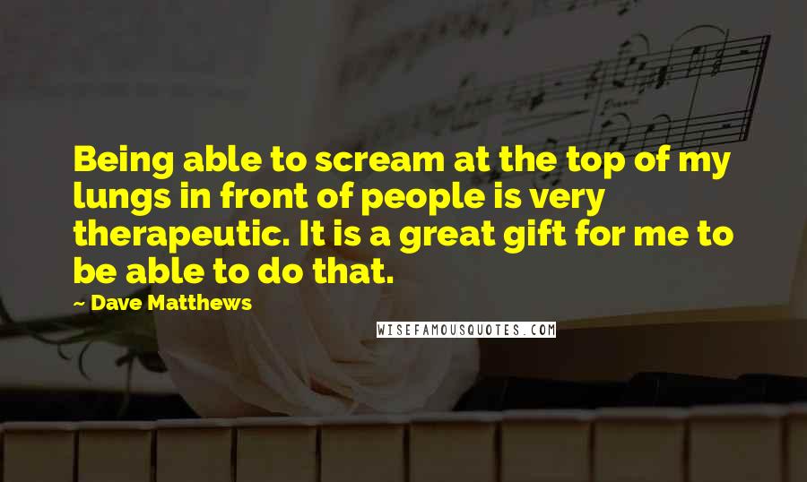 Dave Matthews Quotes: Being able to scream at the top of my lungs in front of people is very therapeutic. It is a great gift for me to be able to do that.