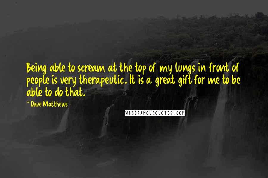 Dave Matthews Quotes: Being able to scream at the top of my lungs in front of people is very therapeutic. It is a great gift for me to be able to do that.