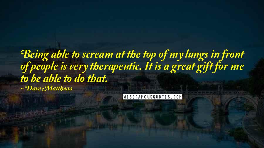 Dave Matthews Quotes: Being able to scream at the top of my lungs in front of people is very therapeutic. It is a great gift for me to be able to do that.