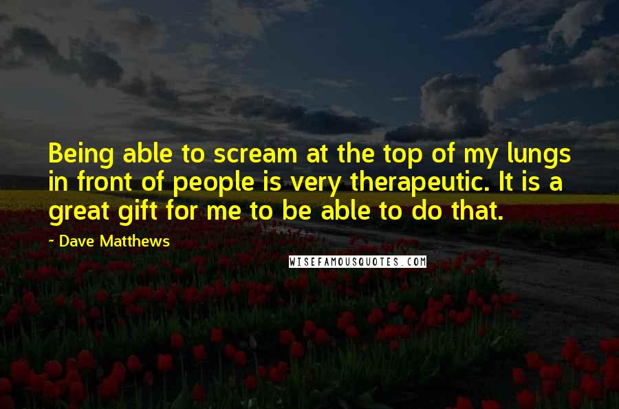 Dave Matthews Quotes: Being able to scream at the top of my lungs in front of people is very therapeutic. It is a great gift for me to be able to do that.