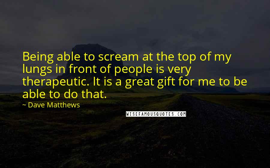 Dave Matthews Quotes: Being able to scream at the top of my lungs in front of people is very therapeutic. It is a great gift for me to be able to do that.
