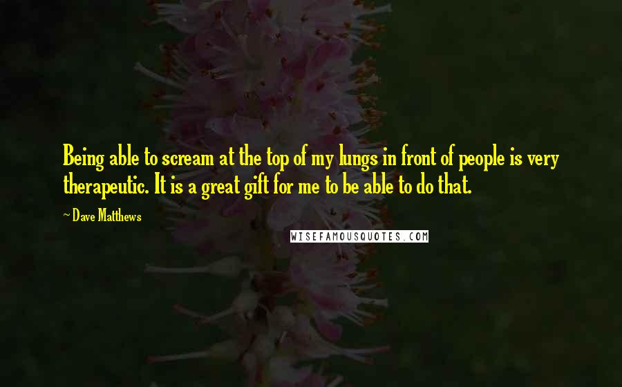 Dave Matthews Quotes: Being able to scream at the top of my lungs in front of people is very therapeutic. It is a great gift for me to be able to do that.