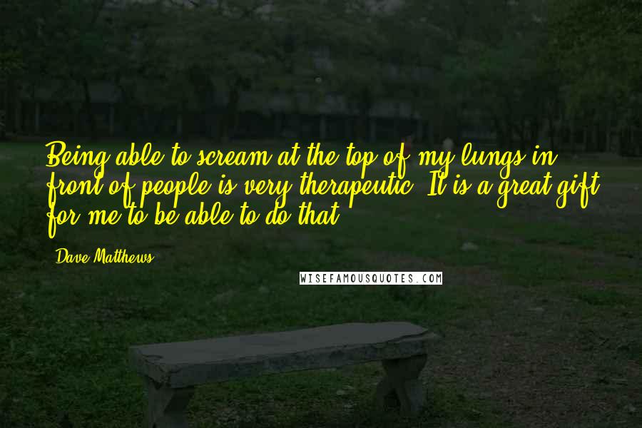 Dave Matthews Quotes: Being able to scream at the top of my lungs in front of people is very therapeutic. It is a great gift for me to be able to do that.